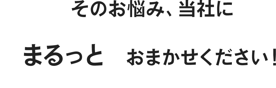 そのお悩み、当社にまるっと  おまかせください！